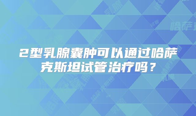 2型乳腺囊肿可以通过哈萨克斯坦试管治疗吗？