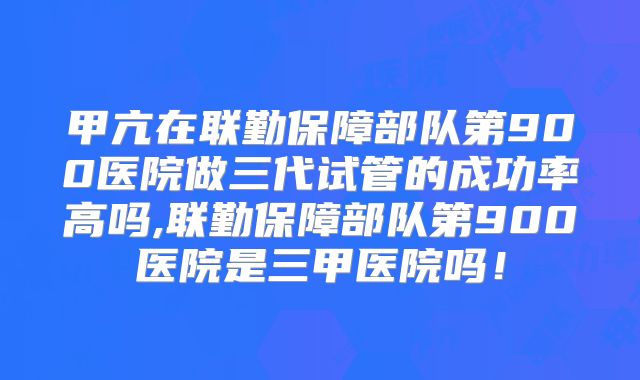 甲亢在联勤保障部队第900医院做三代试管的成功率高吗,联勤保障部队第900医院是三甲医院吗!