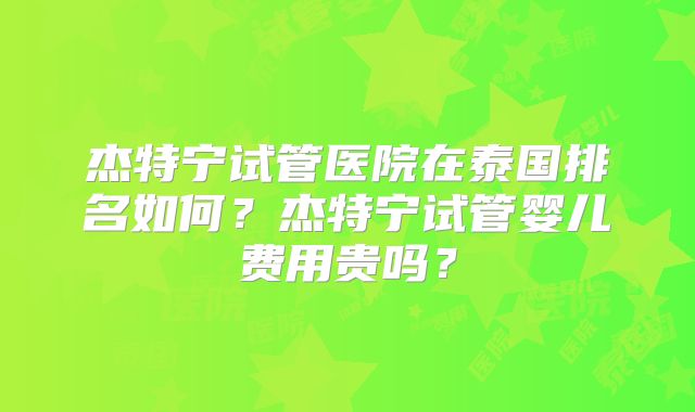 杰特宁试管医院在泰国排名如何？杰特宁试管婴儿费用贵吗？