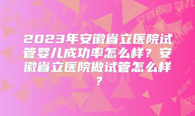 2023年安徽省立医院试管婴儿成功率怎么样?安徽省立医院做试管怎么样?