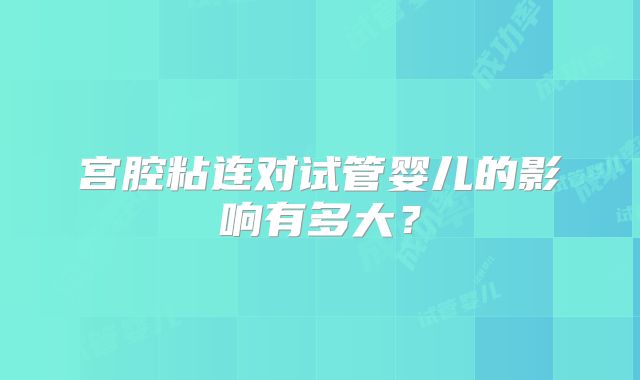 宫腔粘连对试管婴儿的影响有多大?