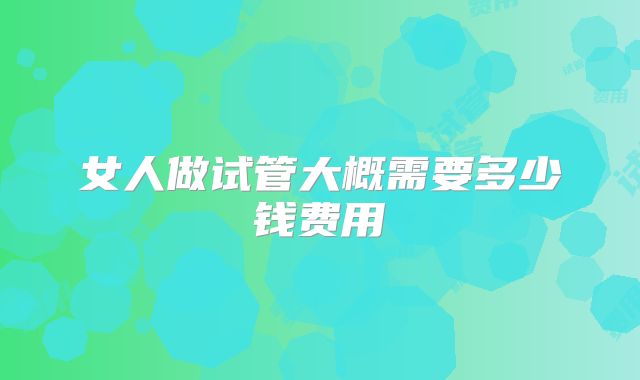 女人做试管大概需要多少钱费用