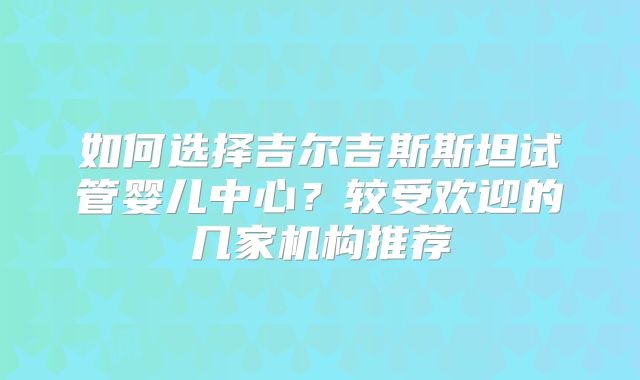 如何选择吉尔吉斯斯坦试管婴儿中心？较受欢迎的几家机构推荐