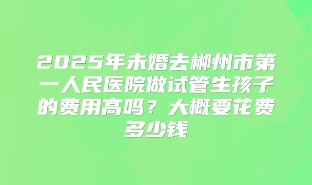 2025年未婚去郴州市第一人民医院做试管生孩子的费用高吗？大概要花费多少钱