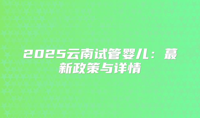 2025云南试管婴儿：蕞新政策与详情