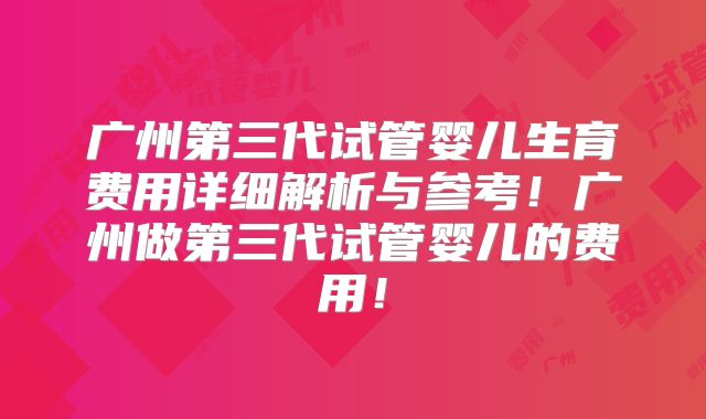 广州第三代试管婴儿生育费用详细解析与参考!广州做第三代试管婴儿的费用!