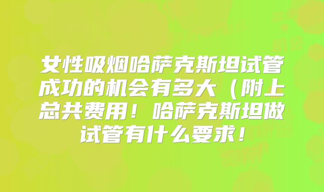 女性吸烟哈萨克斯坦试管成功的机会有多大（附上总共费用！哈萨克斯坦做试管有什么要求！