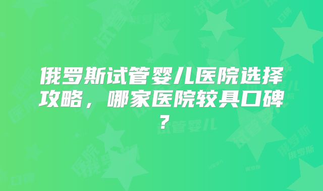 俄罗斯试管婴儿医院选择攻略,哪家医院较具口碑?