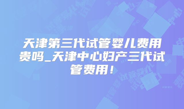 天津第三代试管婴儿费用贵吗_天津中心妇产三代试管费用!