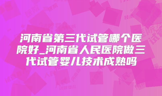 河南省第三代试管哪个医院好_河南省人民医院做三代试管婴儿技术成熟吗