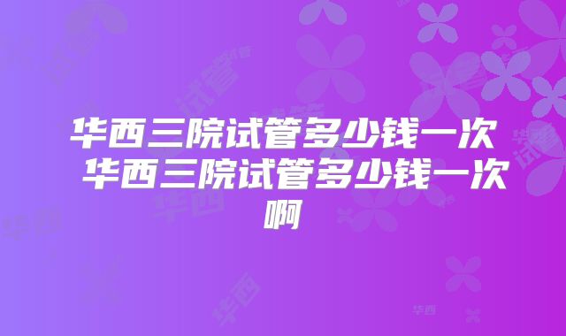 华西三院试管多少钱一次 华西三院试管多少钱一次啊