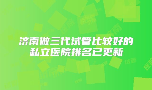 济南做三代试管比较好的私立医院排名已更新