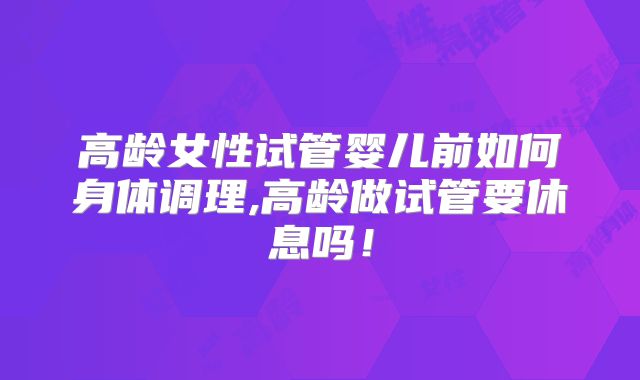 高龄女性试管婴儿前如何身体调理,高龄做试管要休息吗！