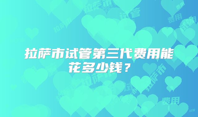 拉萨市试管第三代费用能花多少钱?