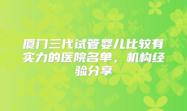 厦门三代试管婴儿比较有实力的医院名单，机构经验分享