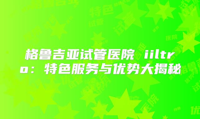 格鲁吉亚试管医院 iiltro：特色服务与优势大揭秘