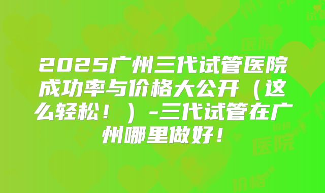 2025广州三代试管医院成功率与价格大公开（这么轻松！）-三代试管在广州哪里做好！