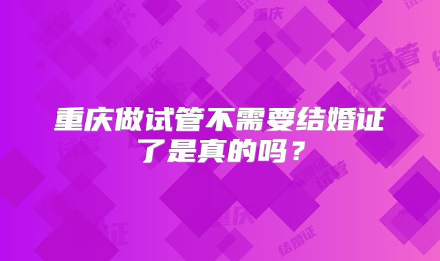 重庆做试管不需要结婚证了是真的吗？