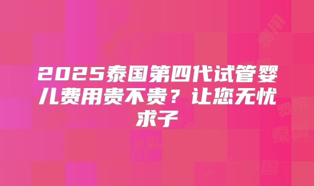 2025泰国第四代试管婴儿费用贵不贵?让您无忧求子
