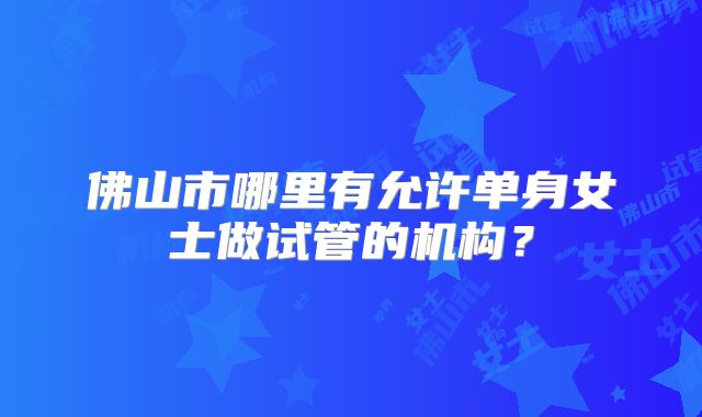 佛山市哪里有允许单身女士做试管的机构?