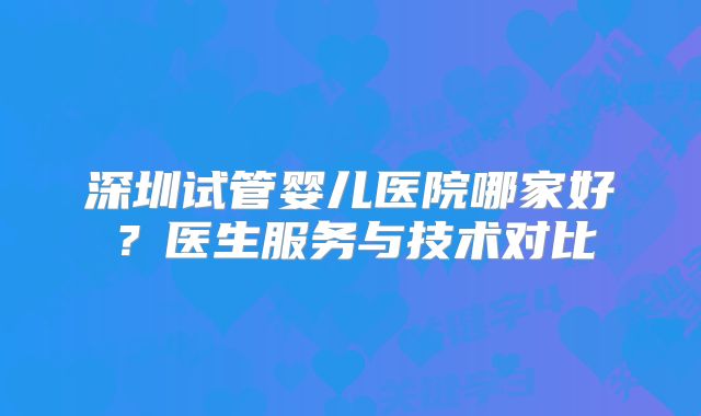 深圳试管婴儿医院哪家好?医生服务与技术对比