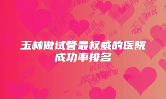 玉林做试管最权威的医院成功率排名