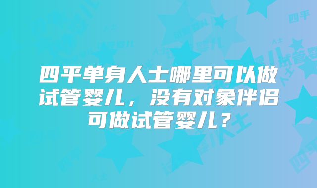 四平单身人士哪里可以做试管婴儿，没有对象伴侣可做试管婴儿？