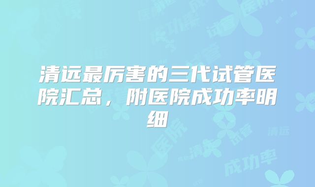 清远最厉害的三代试管医院汇总,附医院成功率明细