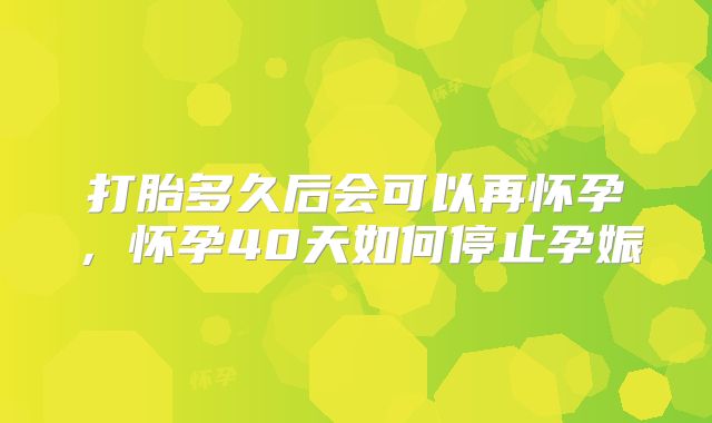 打胎多久后会可以再怀孕,怀孕40天如何停止孕娠