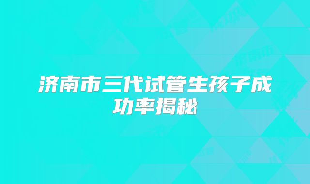济南市三代试管生孩子成功率揭秘