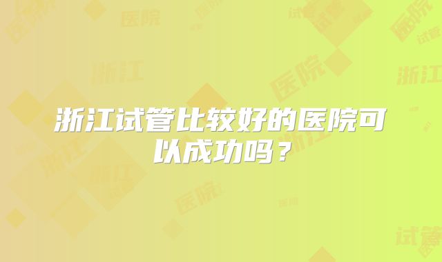 浙江试管比较好的医院可以成功吗?
