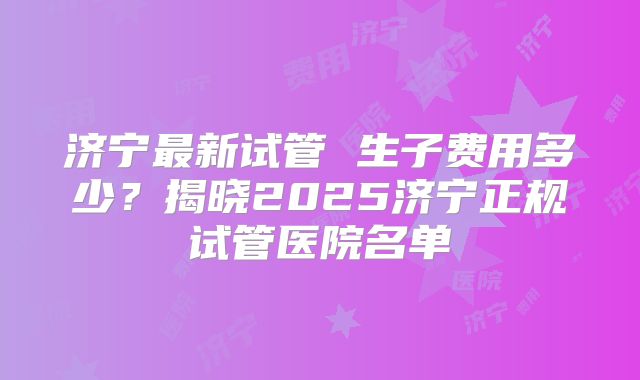 济宁最新试管 生子费用多少?揭晓2025济宁正规试管医院名单