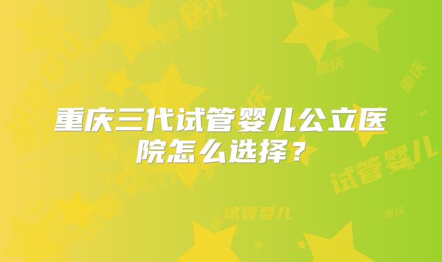 重庆三代试管婴儿公立医院怎么选择?