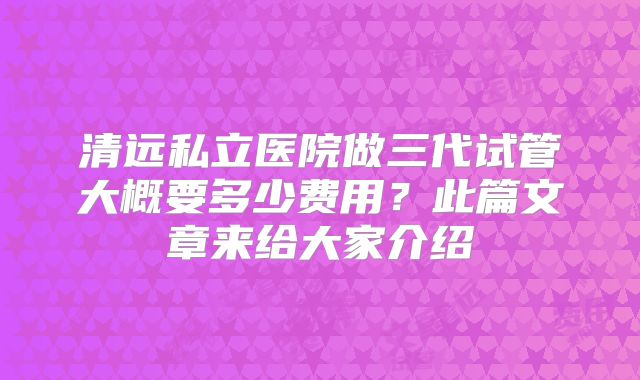 清远私立医院做三代试管大概要多少费用?此篇文章来给大家介绍