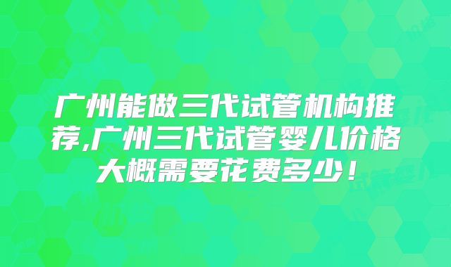 广州能做三代试管机构推荐,广州三代试管婴儿价格大概需要花费多少!