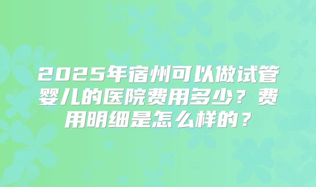 2025年宿州可以做试管婴儿的医院费用多少？费用明细是怎么样的？