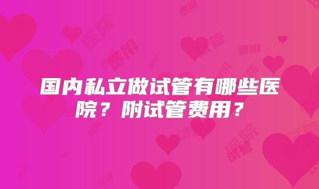 国内私立做试管有哪些医院？附试管费用？