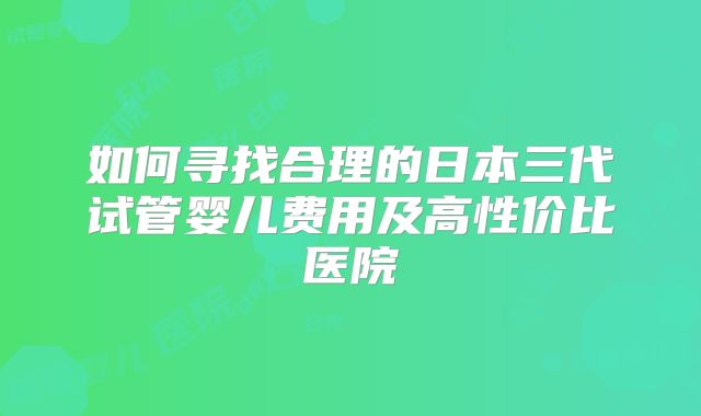 如何寻找合理的日本三代试管婴儿费用及高性价比医院