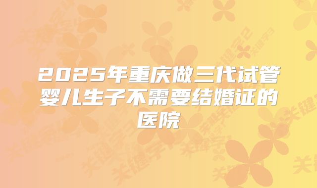 2025年重庆做三代试管婴儿生子不需要结婚证的医院