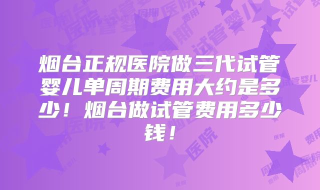 烟台正规医院做三代试管婴儿单周期费用大约是多少!烟台做试管费用多少钱!