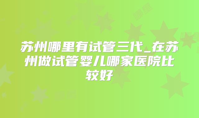 苏州哪里有试管三代_在苏州做试管婴儿哪家医院比较好