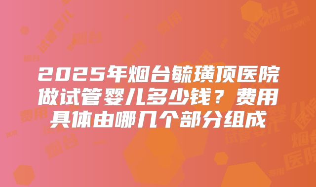 2025年烟台毓璜顶医院做试管婴儿多少钱？费用具体由哪几个部分组成
