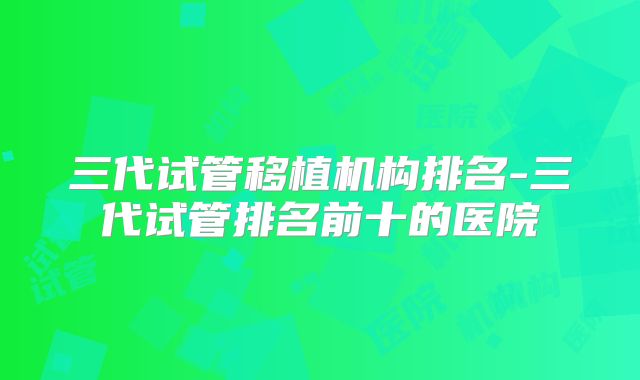 三代试管移植机构排名-三代试管排名前十的医院