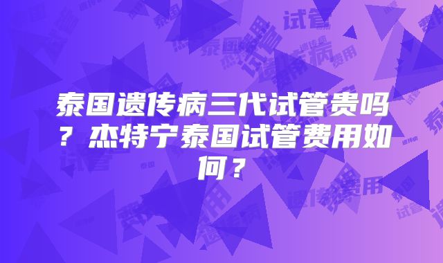 泰国遗传病三代试管贵吗?杰特宁泰国试管费用如何?