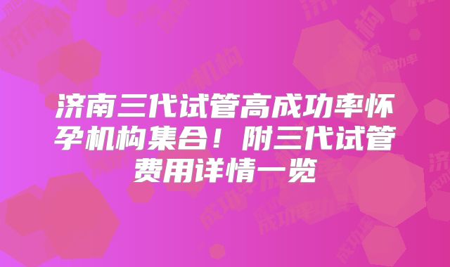 济南三代试管高成功率怀孕机构集合！附三代试管费用详情一览
