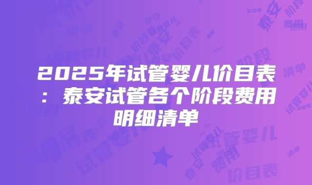 2025年试管婴儿价目表：泰安试管各个阶段费用明细清单