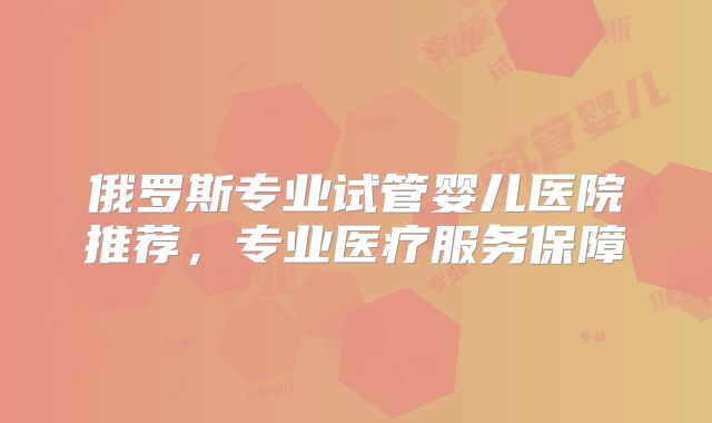 俄罗斯专业试管婴儿医院推荐，专业医疗服务保障