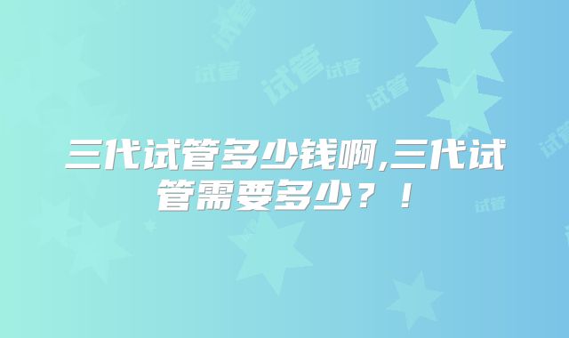 三代试管多少钱啊,三代试管需要多少？！