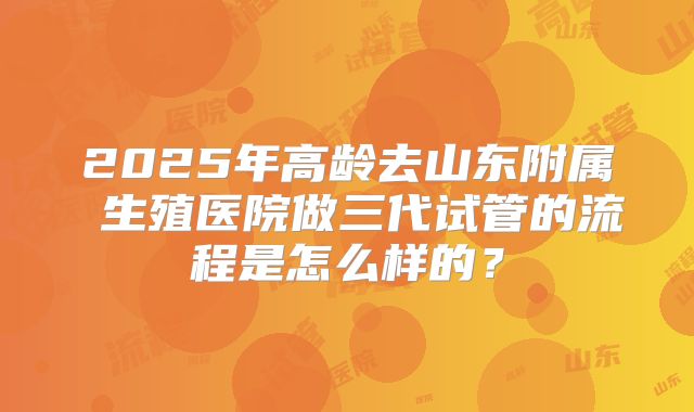2025年高龄去山东附属 生殖医院做三代试管的流程是怎么样的?