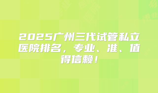 2025广州三代试管私立医院排名，专业、准、值得信赖！